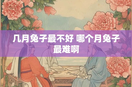 几月兔子最不好 哪个月兔子最难啊