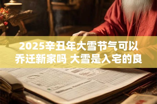 2025辛丑年大雪节气可以乔迁新家吗 大雪是入宅的良辰吉日吗