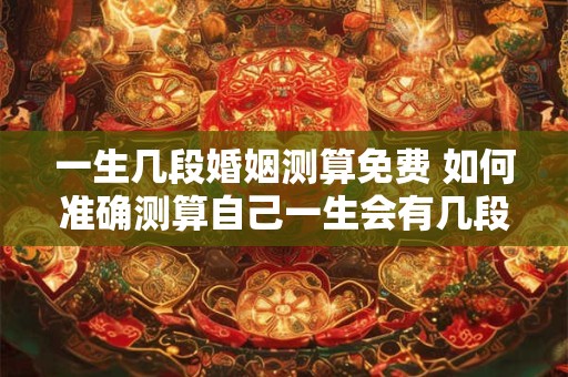 一生几段婚姻测算免费 如何准确测算自己一生会有几段婚姻免费在线测试