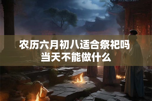 农历六月初八适合祭祀吗 当天不能做什么