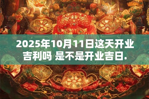 2025年10月11日这天开业吉利吗 是不是开业吉日.