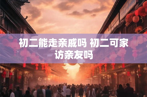 初二能走亲戚吗 初二可家访亲友吗