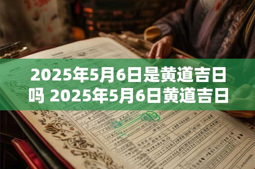 2025年5月6日是黄道吉日吗 2025年5月6日黄道吉日