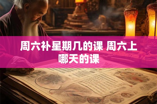 周六补星期几的课 周六上哪天的课