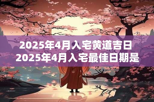 2025年4月入宅黄道吉日 2025年4月入宅最佳日期是哪天