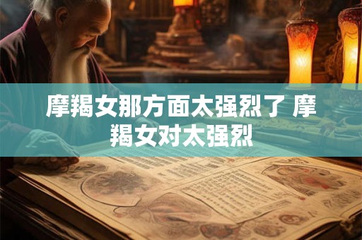 摩羯女那方面太强烈了 摩羯女对太强烈