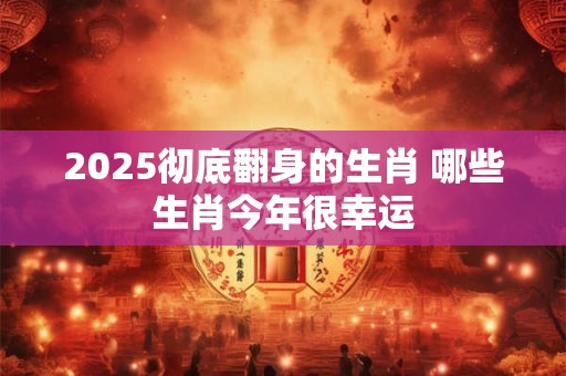 2025彻底翻身的生肖 哪些生肖今年很幸运 2025彻底翻身的生肖 哪些生肖今年很幸运