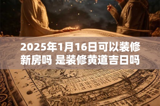 2025年1月16日可以装修新房吗 是装修黄道吉日吗