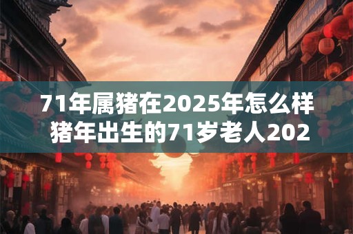71年属猪在2025年怎么样 猪年出生的71岁老人2025运势如何