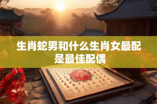 生肖蛇男和什么生肖女最配 是最佳配偶