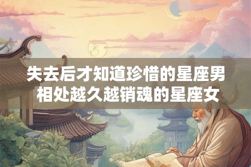 失去后才知道珍惜的星座男 相处越久越销魂的星座女