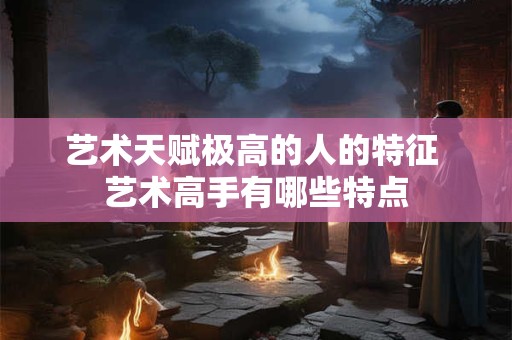 艺术天赋极高的人的特征 艺术高手有哪些特点 艺术天赋极高的人的特征 艺术高手有哪些特点