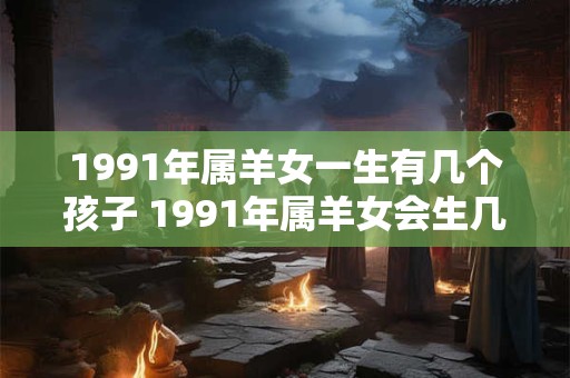 1991年属羊女一生有几个孩子 1991年属羊女会生几个孩子