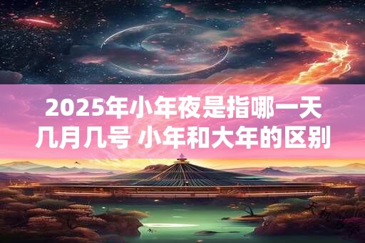 2025年小年夜是指哪一天几月几号 小年和大年的区别