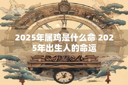 2025年属鸡是什么命 2025年出生人的命运