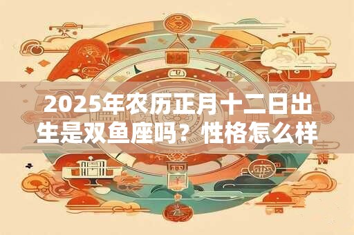 2025年农历正月十二日出生是双鱼座吗？性格怎么样？