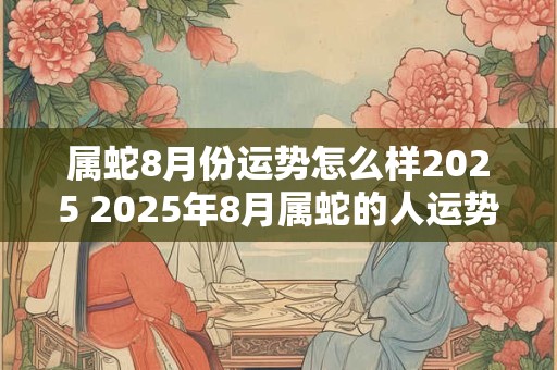 属蛇8月份运势怎么样2025 2025年8月属蛇的人运势如何