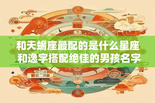 和天蝎座最配的是什么星座 和逸字搭配绝佳的男孩名字