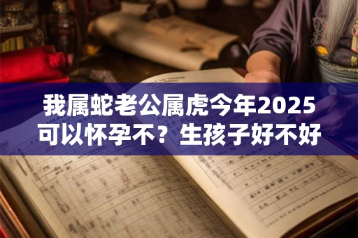 我属蛇老公属虎今年2025可以怀孕不？生孩子好不好