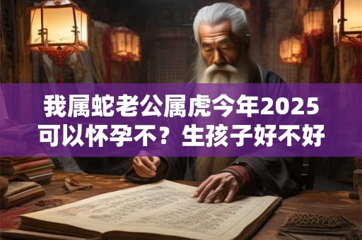 我属蛇老公属虎今年2025可以怀孕不？生孩子好不好