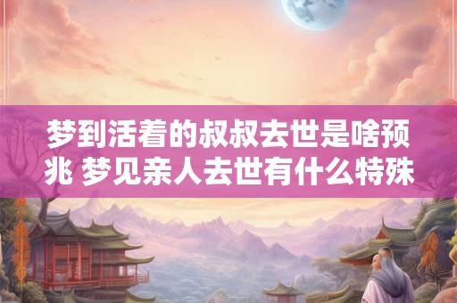 梦到活着的叔叔去世是啥预兆 梦见亲人去世有什么特殊含义