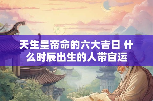 天生皇帝命的六大吉日 什么时辰出生的人带官运 天生皇帝命的六大吉日 什么时辰出生的人带官运
