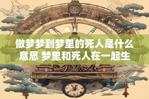 做梦梦到梦里的死人是什么意思 梦里和死人在一起生活