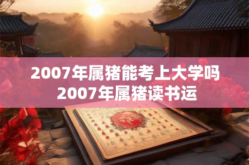 2007年属猪能考上大学吗 2007年属猪读书运