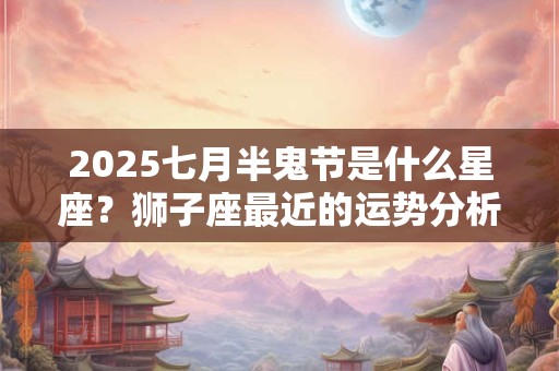 2025七月半鬼节是什么星座？狮子座最近的运势分析