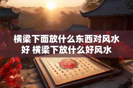 横梁下面放什么东西对风水好 横梁下放什么好风水