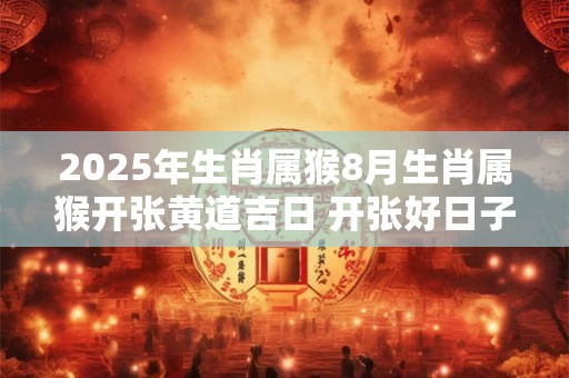2025年生肖属猴8月生肖属猴开张黄道吉日 开张好日子