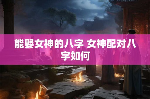 能娶女神的八字 女神配对八字如何