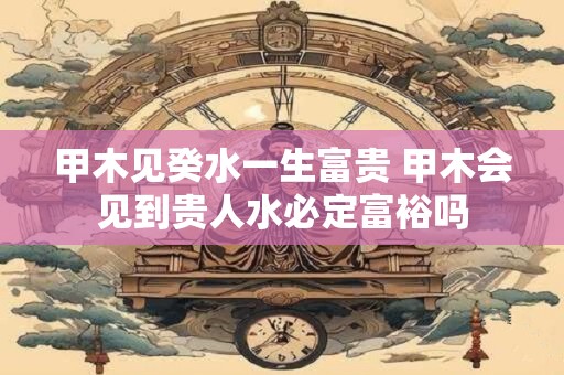 甲木见癸水一生富贵 甲木会见到贵人水必定富裕吗