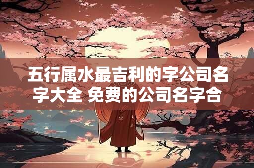 五行属水最吉利的字公司名字大全 免费的公司名字合集