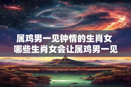 属鸡男一见钟情的生肖女 哪些生肖女会让属鸡男一见钟情