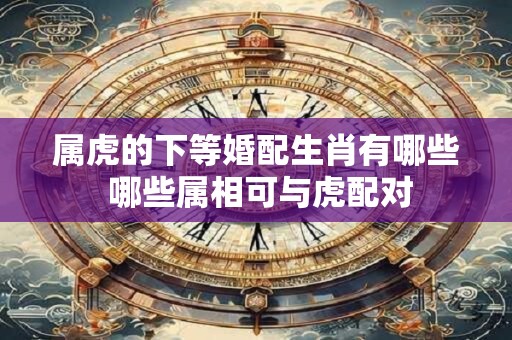 属虎的下等婚配生肖有哪些 哪些属相可与虎配对