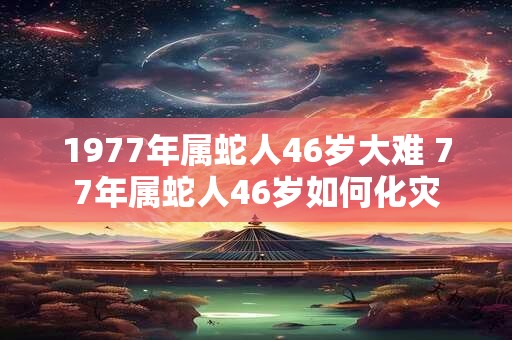 1977年属蛇人46岁大难 77年属蛇人46岁如何化灾 1977年属蛇人46岁大难 77年属蛇人46岁如何化灾