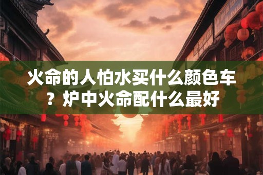 火命的人怕水买什么颜色车?炉中火命配什么最好 火命的人怕水买什么颜色车?炉中火命配什么最好