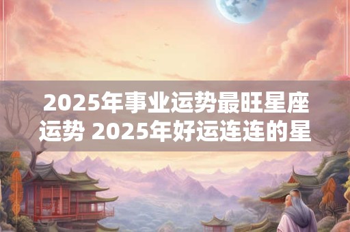 2025年事业运势最旺星座运势 2025年好运连连的星座女