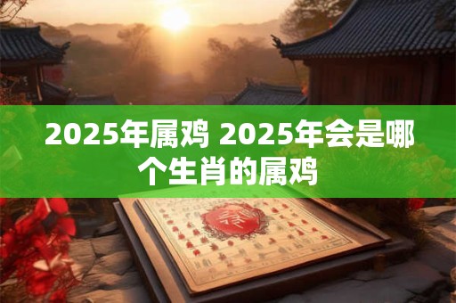 2025年属鸡 2025年会是哪个生肖的属鸡