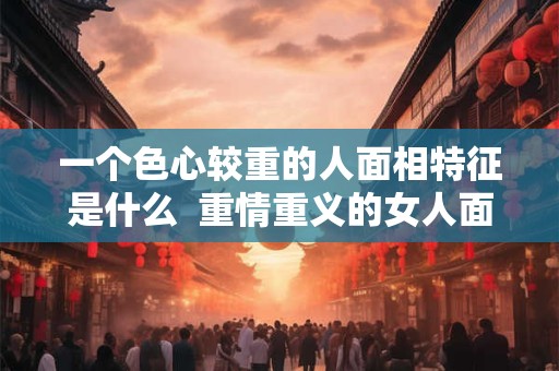 一个色心较重的人面相特征是什么  重情重义的女人面相特征
