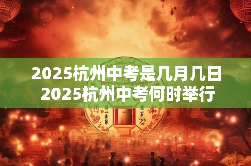 2025杭州中考是几月几日 2025杭州中考何时举行