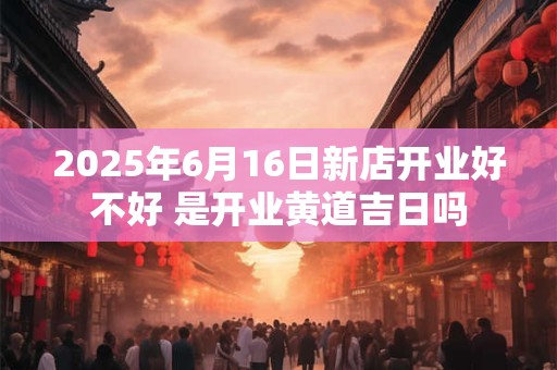2025年6月16日新店开业好不好 是开业黄道吉日吗