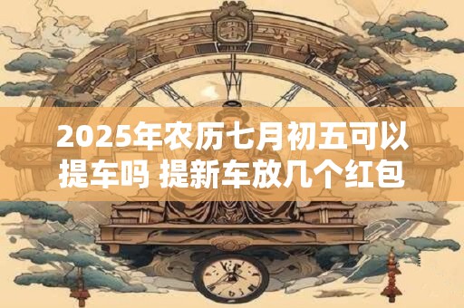 2025年农历七月初五可以提车吗 提新车放几个红包最吉利 2025年农历七月初五可以提车吗 提新车放几个红包最吉利