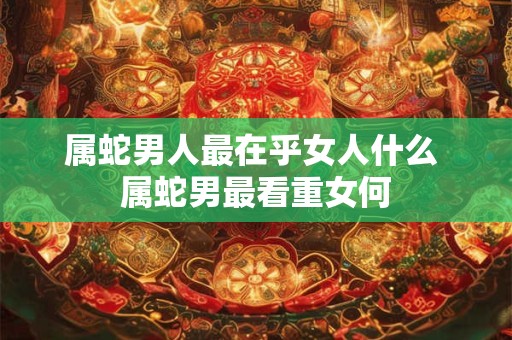 属蛇男人最在乎女人什么 属蛇男最看重女何