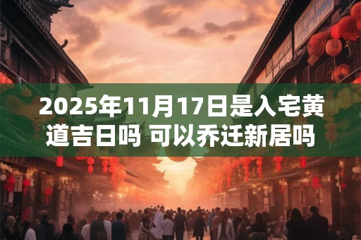 2025年11月17日是入宅黄道吉日吗 可以乔迁新居吗 2025年11月17日是入宅黄道吉日吗 可以乔迁新居吗