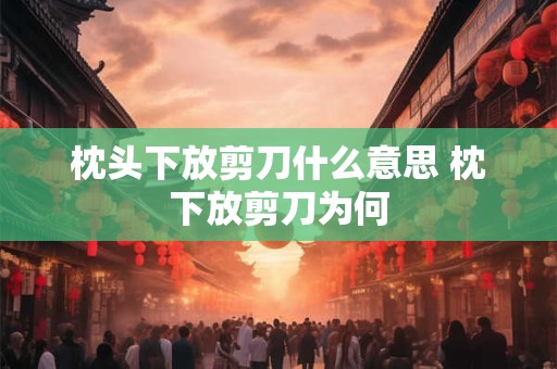 枕头下放剪刀什么意思 枕下放剪刀为何