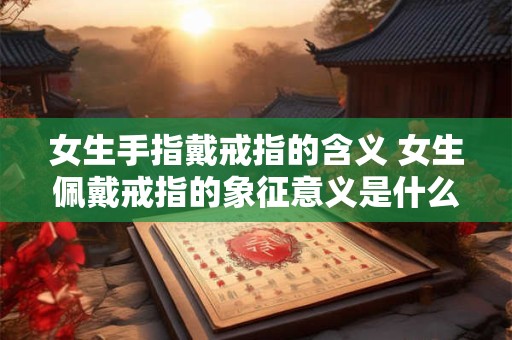 女生手指戴戒指的含义 女生佩戴戒指的象征意义是什么