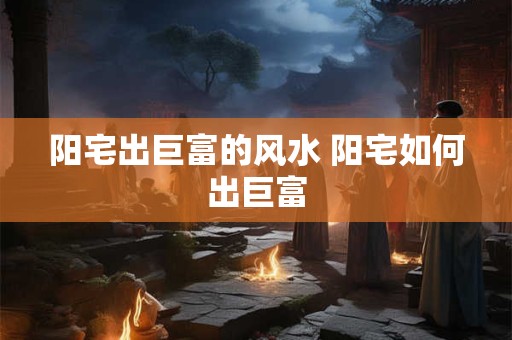 阳宅出巨富的风水 阳宅如何出巨富