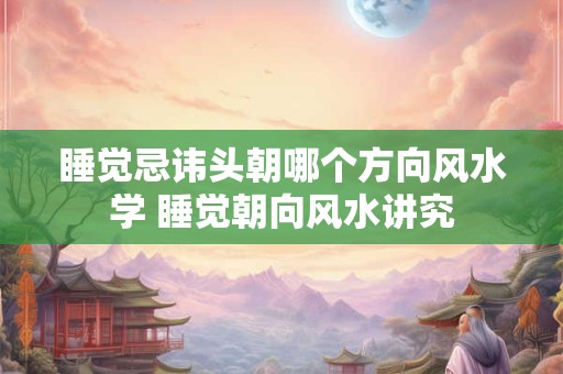 睡觉忌讳头朝哪个方向风水学 睡觉朝向风水讲究